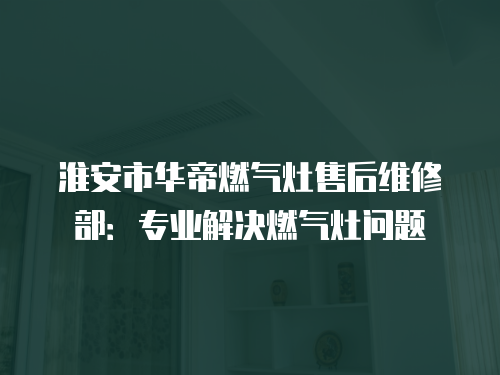 淮安市華帝燃氣灶售后維修部：專業解決燃氣灶問題
