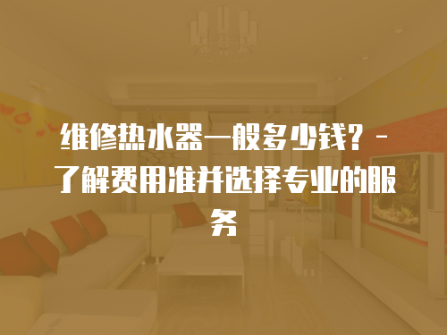 維修熱水器一般多少錢？- 了解費用準并選擇專業的服務