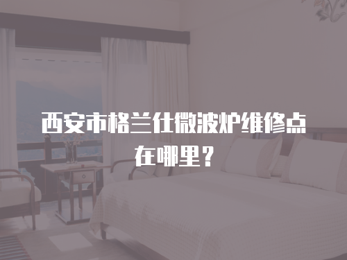 西安市格蘭仕微波爐維修點(diǎn)在哪里？