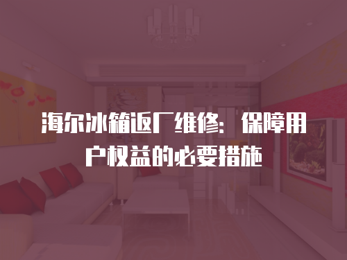 海爾冰箱返廠維修：保障用戶權益的必要措施