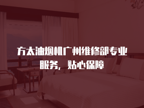方太油煙機廣州維修部專業服務，貼心保障