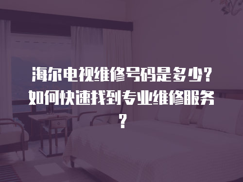 海爾電視維修號碼是多少？如何快速找到專業維修服務？