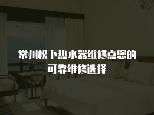 常州松下熱水器維修點您的可靠維修選擇