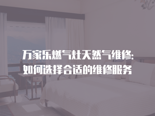 萬家樂燃氣灶天然氣維修：如何選擇合適的維修服務