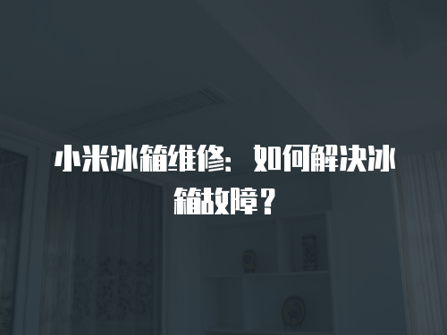 小米冰箱維修：如何解決冰箱故障？