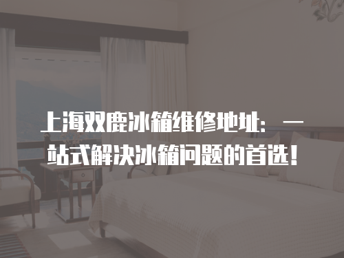 上海雙鹿冰箱維修地址：一站式解決冰箱問題的首選！