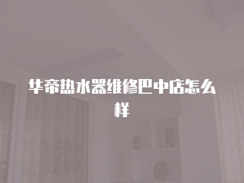 華帝熱水器維修巴中店怎么樣