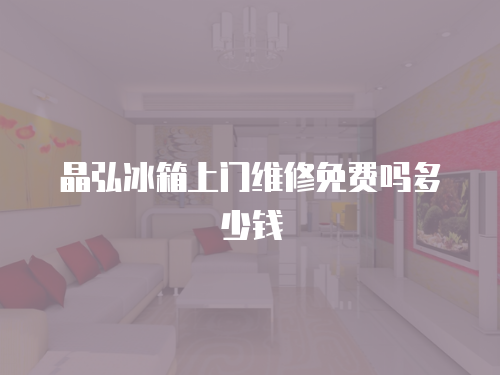 晶弘冰箱上門維修免費嗎多少錢