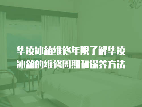 華凌冰箱維修年限了解華凌冰箱的維修周期和保養方法