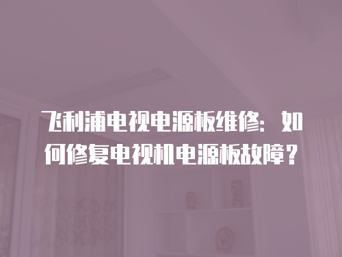 飛利浦電視電源板維修：如何修復電視機電源板故障？