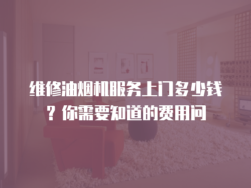 維修油煙機(jī)服務(wù)上門多少錢？你需要知道的費(fèi)用問