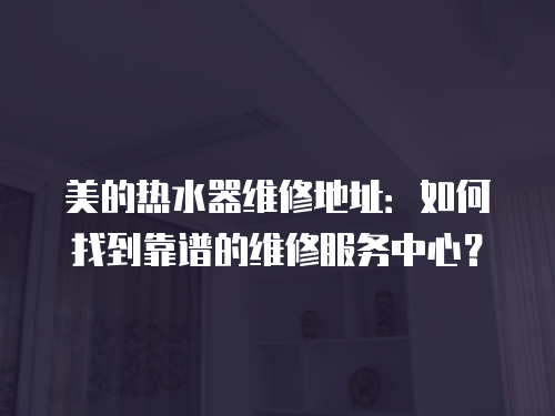 美的熱水器維修地址：如何找到靠譜的維修服務中心？