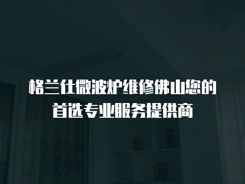 格蘭仕微波爐維修佛山您的首選專業服務提供商