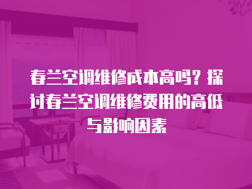 春蘭空調(diào)維修成本高嗎？探討春蘭空調(diào)維修費用的高低與影響因素