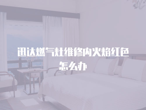迅達(dá)燃?xì)庠罹S修內(nèi)火焰紅色怎么辦