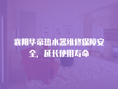 襄陽華帝熱水器維修保障安全，延長使用壽命
