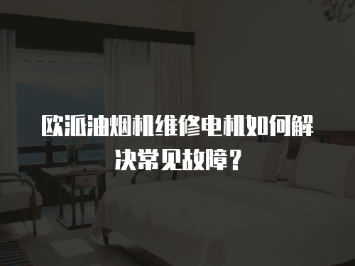 歐派油煙機維修電機如何解決常見故障？