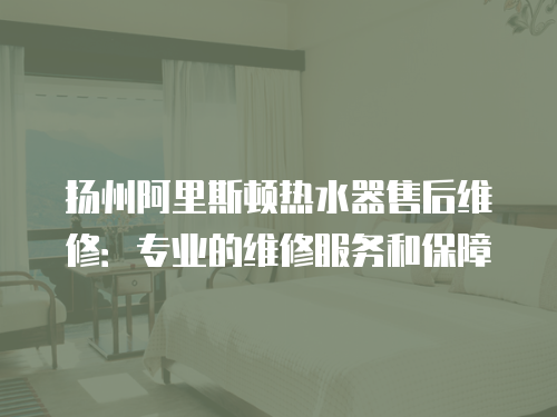 揚(yáng)州阿里斯頓熱水器售后維修：專業(yè)的維修服務(wù)和保障