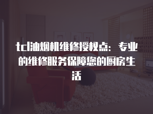 tcl油煙機維修授權點：專業的維修服務保障您的廚房生活