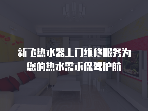 新飛熱水器上門維修服務為您的熱水需求保駕護航 新飛熱水器上門維修服務為您的熱水需求保駕護航