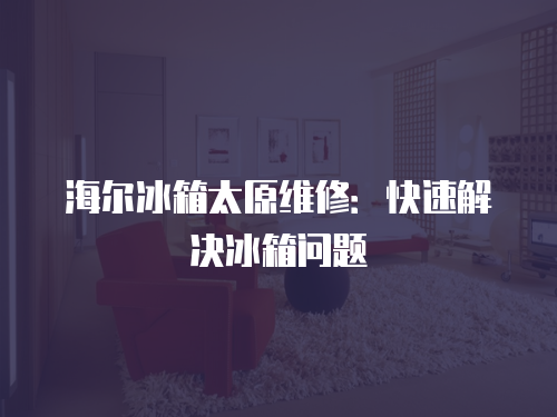 海爾冰箱太原維修：快速解決冰箱問題