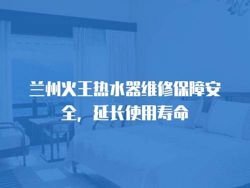 蘭州火王熱水器維修保障安全，延長(zhǎng)使用壽命