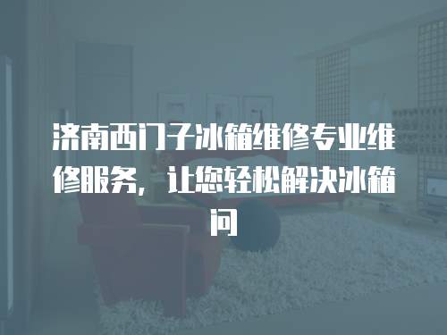 濟南西門子冰箱維修專業維修服務，讓您輕松解決冰箱問
