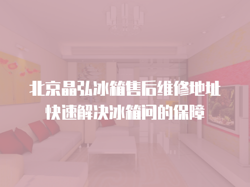 北京晶弘冰箱售后維修地址快速解決冰箱問的保障