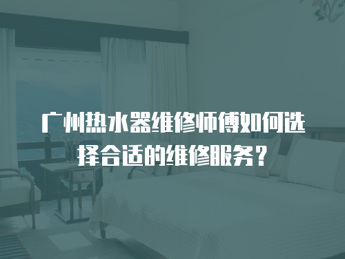 廣州熱水器維修師傅如何選擇合適的維修服務(wù)？