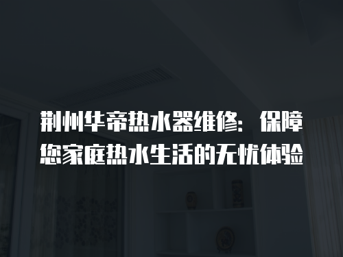 荊州華帝熱水器維修：保障您家庭熱水生活的無憂體驗