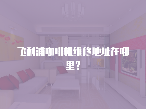 飛利浦咖啡機(jī)維修地址在哪里？