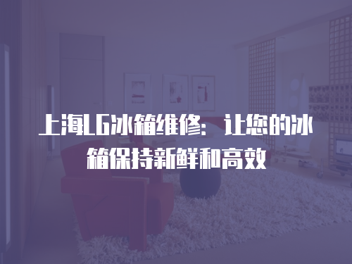 上海LG冰箱維修：讓您的冰箱保持新鮮和高效