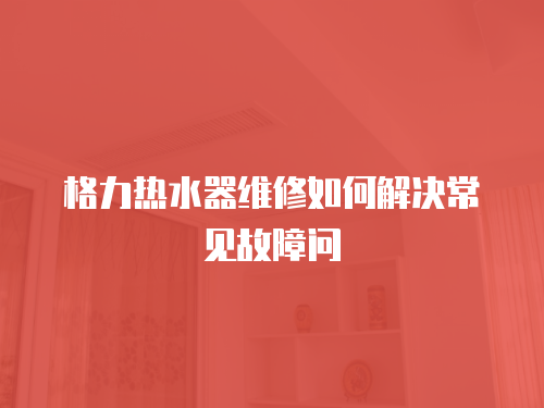 格力熱水器維修如何解決常見故障問