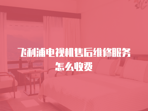 飛利浦電視機售后維修服務怎么收費