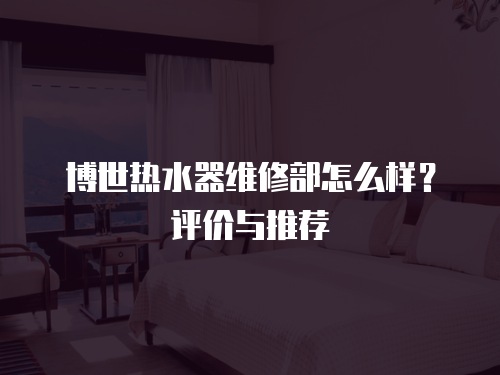 博世熱水器維修部怎么樣？評價與推薦