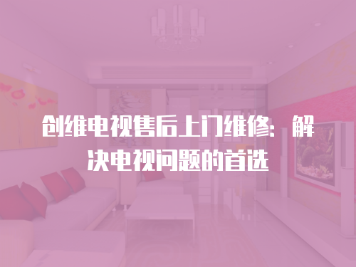 創維電視售后上門維修：解決電視問題的首選