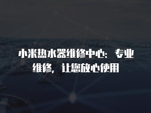 小米熱水器維修中心：專業維修，讓您放心使用