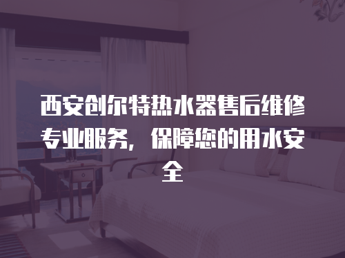 西安創爾特熱水器售后維修專業服務，保障您的用水安全