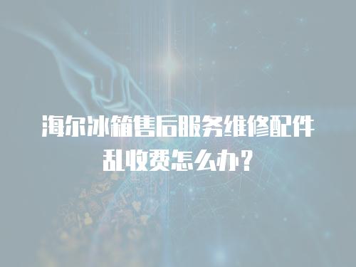 海爾冰箱售后服務維修配件亂收費怎么辦？