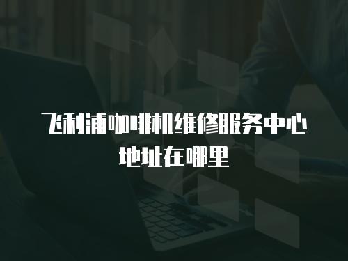 飛利浦咖啡機維修服務中心地址在哪里