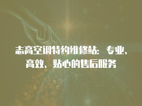 志高空調特約維修站：專業、高效、貼心的售后服務