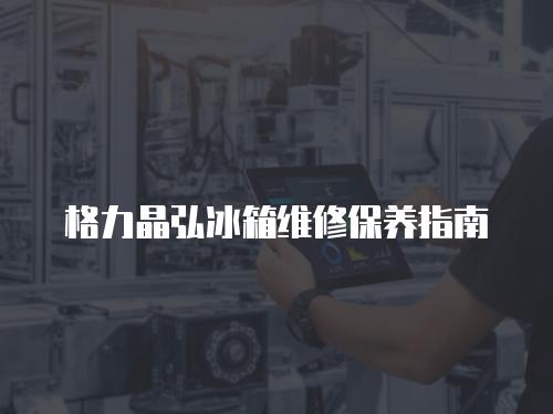 格力晶弘冰箱維修保養(yǎng)指南