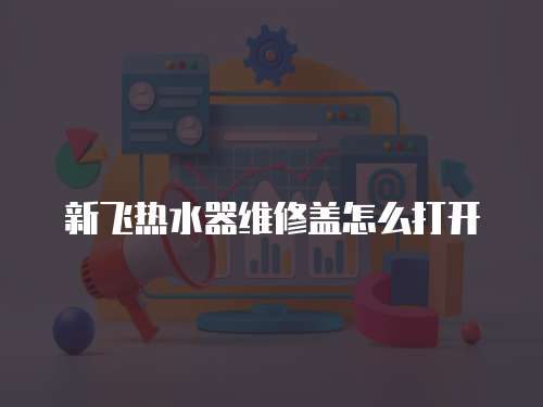 新飛熱水器維修蓋怎么打開