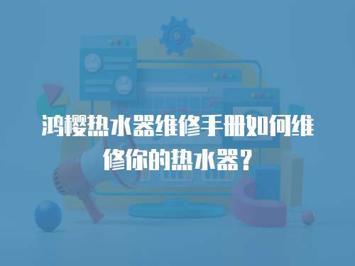 鴻櫻熱水器維修手冊如何維修你的熱水器？