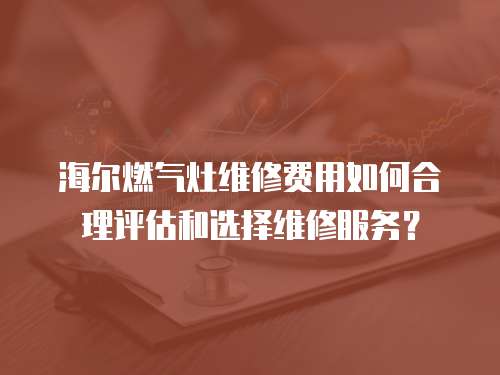 海爾燃氣灶維修費用如何合理評估和選擇維修服務？