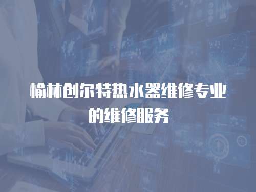 榆林創爾特熱水器維修專業的維修服務