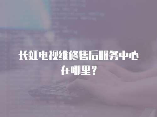 長虹電視維修售后服務中心在哪里？