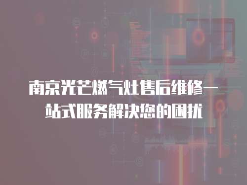 南京光芒燃氣灶售后維修一站式服務解決您的困擾