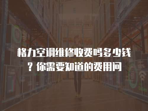 格力空調維修收費嗎多少錢？你需要知道的費用問