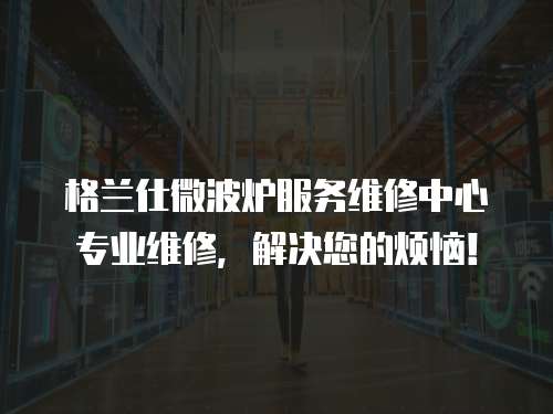 格蘭仕微波爐服務(wù)維修中心專業(yè)維修，解決您的煩惱！